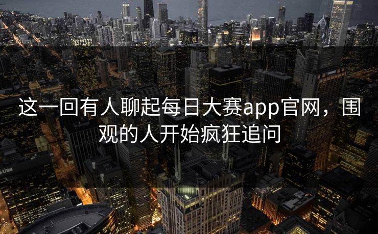 这一回有人聊起每日大赛app官网，围观的人开始疯狂追问