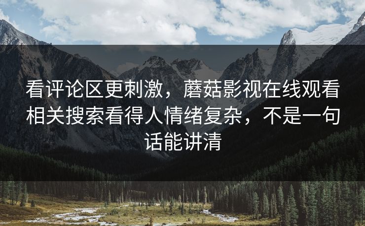 看评论区更刺激，蘑菇影视在线观看相关搜索看得人情绪复杂，不是一句话能讲清