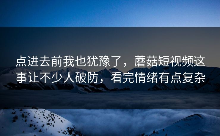 点进去前我也犹豫了，蘑菇短视频这事让不少人破防，看完情绪有点复杂