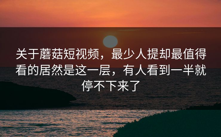 关于蘑菇短视频，最少人提却最值得看的居然是这一层，有人看到一半就停不下来了