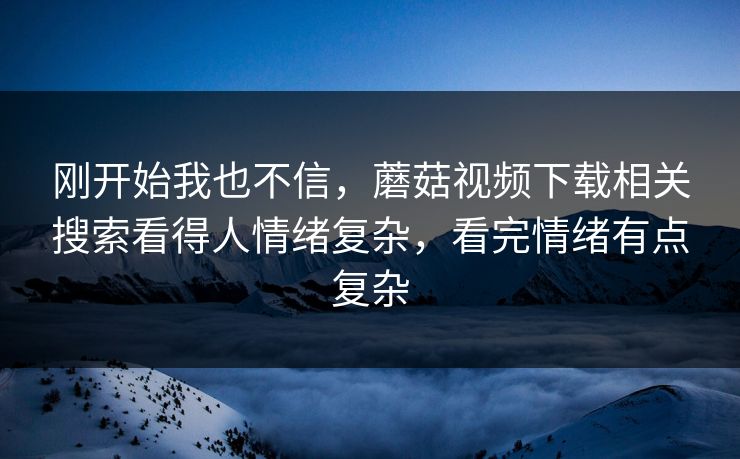 刚开始我也不信，蘑菇视频下载相关搜索看得人情绪复杂，看完情绪有点复杂