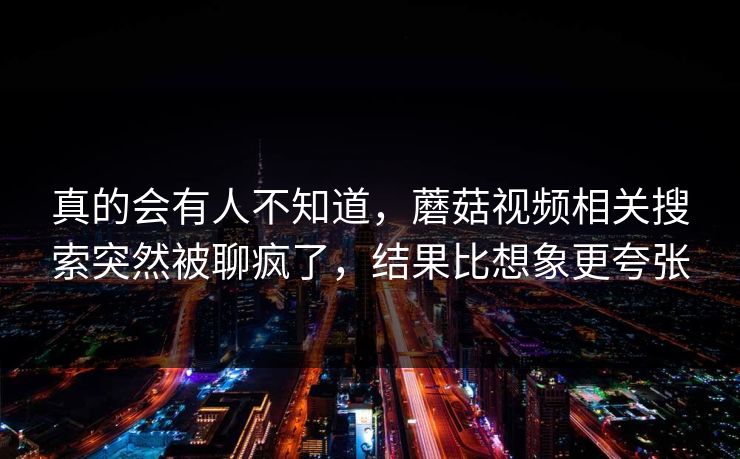 真的会有人不知道，蘑菇视频相关搜索突然被聊疯了，结果比想象更夸张