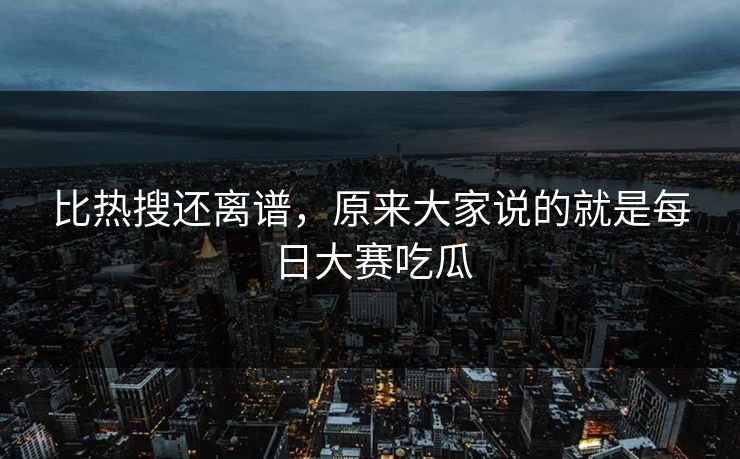 比热搜还离谱，原来大家说的就是每日大赛吃瓜