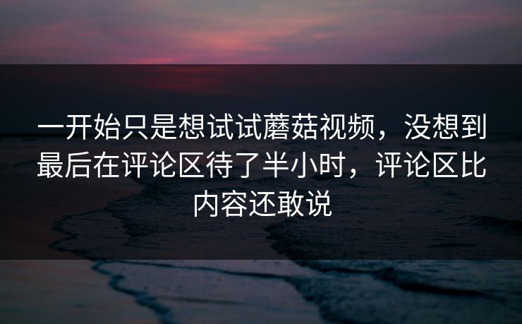 一开始只是想试试蘑菇视频,没想到最后在评论区待了半小时,评论区比内容还敢说 一开始只是想试试蘑菇视频,没想到最后在评论区待了半小时,评论区比内容还敢说