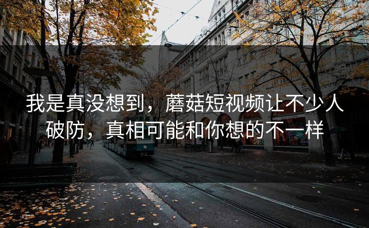我是真没想到,蘑菇短视频让不少人破防,真相可能和你想的不一样 我是真没想到,蘑菇短视频让不少人破防,真相可能和你想的不一样