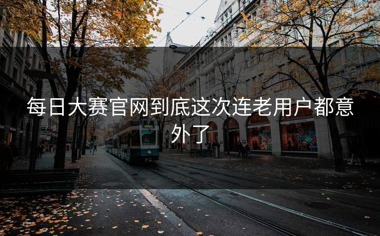 每日大赛官网到底这次连老用户都意外了