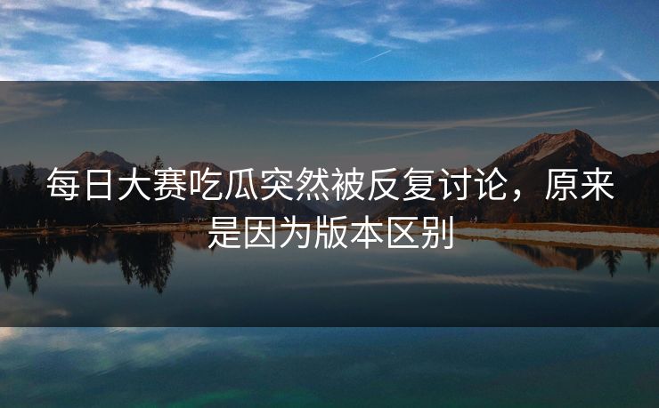 每日大赛吃瓜突然被反复讨论，原来是因为版本区别