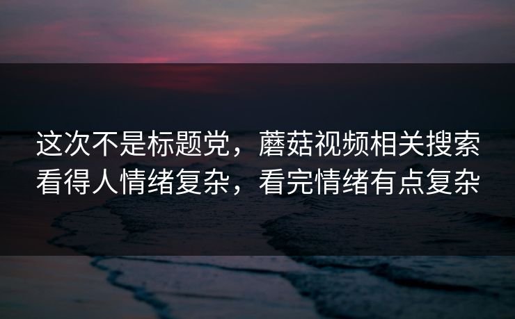 这次不是标题党,蘑菇视频相关搜索看得人情绪复杂,看完情绪有点复杂 这次不是标题党,蘑菇视频相关搜索看得人情绪复杂,看完情绪有点复杂
