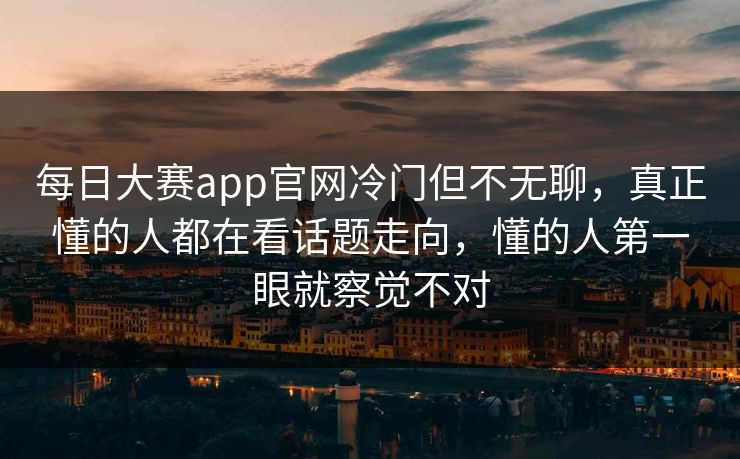 每日大赛app官网冷门但不无聊,真正懂的人都在看话题走向,懂的人第一眼就察觉不对 每日大赛app官网冷门但不无聊,真正懂的人都在看话题走向,懂的人第一眼就察觉不对