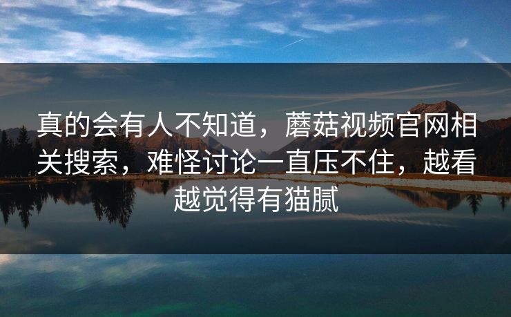 真的会有人不知道，蘑菇视频官网相关搜索，难怪讨论一直压不住，越看越觉得有猫腻