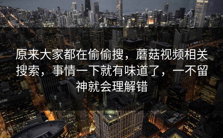 原来大家都在偷偷搜,蘑菇视频相关搜索,事情一下就有味道了,一不留神就会理解错 原来大家都在偷偷搜,蘑菇视频相关搜索,事情一下就有味道了,一不留神就会理解错