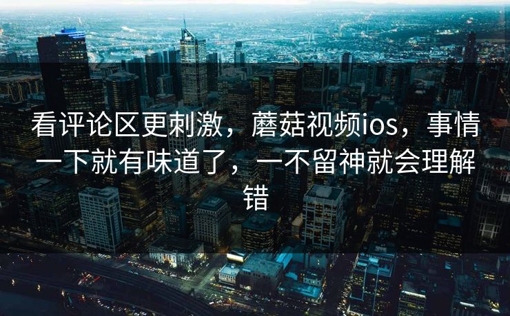 看评论区更刺激，蘑菇视频ios，事情一下就有味道了，一不留神就会理解错