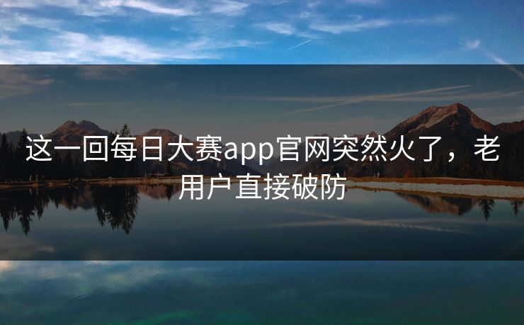 这一回每日大赛app官网突然火了，老用户直接破防