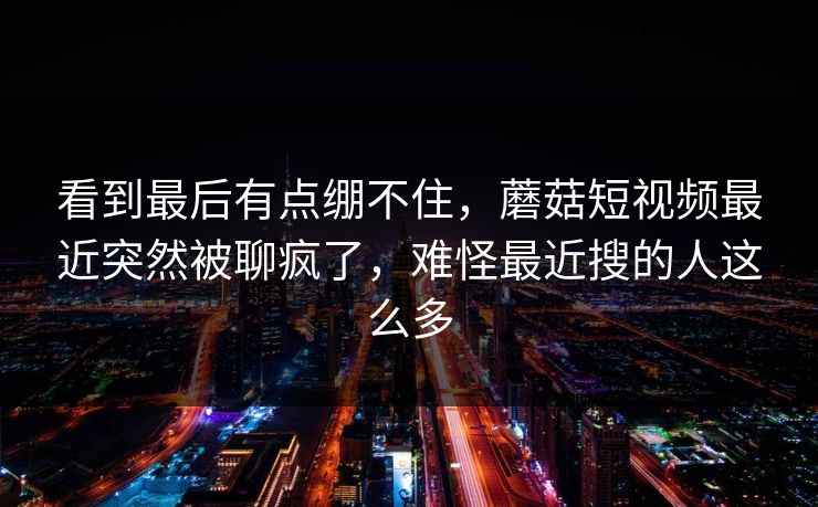 看到最后有点绷不住，蘑菇短视频最近突然被聊疯了，难怪最近搜的人这么多