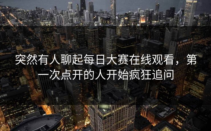 突然有人聊起每日大赛在线观看,第一次点开的人开始疯狂追问 突然有人聊起每日大赛在线观看,第一次点开的人开始疯狂追问