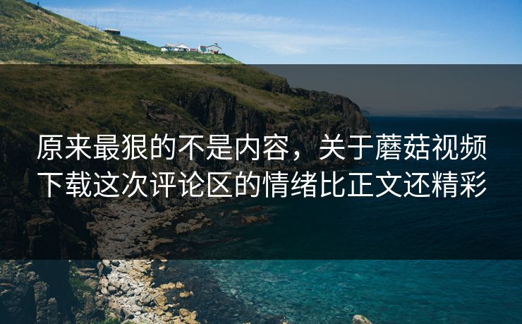 原来最狠的不是内容，关于蘑菇视频下载这次评论区的情绪比正文还精彩