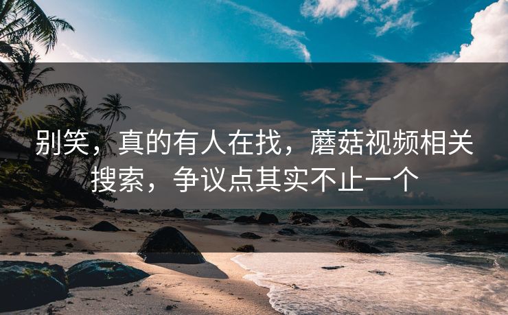 别笑,真的有人在找,蘑菇视频相关搜索,争议点其实不止一个 别笑,真的有人在找,蘑菇视频相关搜索,争议点其实不止一个