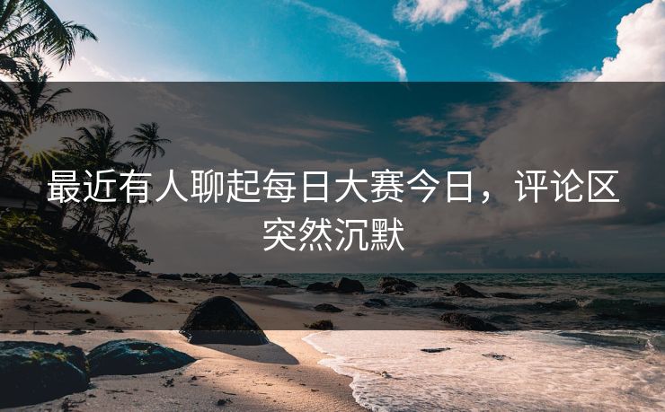 最近有人聊起每日大赛今日，评论区突然沉默