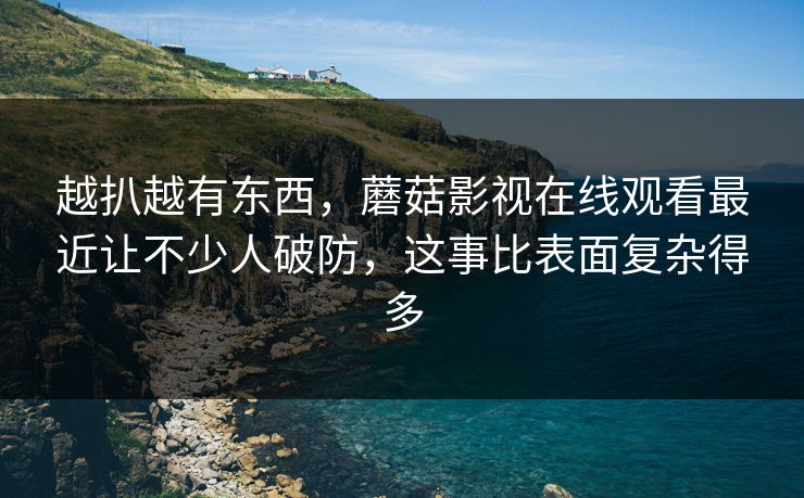 越扒越有东西，蘑菇影视在线观看最近让不少人破防，这事比表面复杂得多