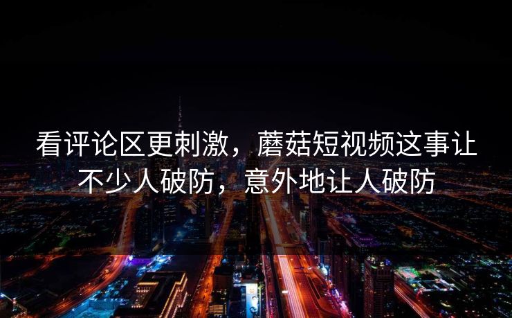 看评论区更刺激，蘑菇短视频这事让不少人破防，意外地让人破防